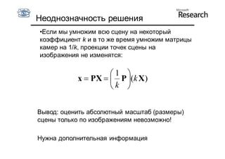 Неоднозначность решения
•Если мы умножим всю сцену на некоторый
коэффициент k и в то же время умножим матрицы
камер на 1/k, проекции точек сцены на
изображения не изменятся:

                    1 
           x  PX   P (k X )
                    k 

Вывод: оценить абсолютный масштаб (размеры)
сцены только по изображениям невозможно!

Нужна дополнительная информация
 