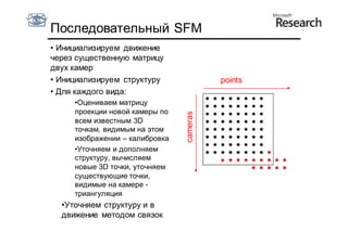 Последовательный SFM
• Инициализируем движение
через существенную матрицу
двух камер
• Инициализируем структуру                points
• Для каждого вида:
     •Оцениваем матрицу
     проекции новой камеры по




                                cameras
     всем известным 3D
     точкам, видимым на этом
     изображении – калибровка
     •Уточняем и дополняем
     структуру, вычисляем
     новые 3D точки, уточняем
     существующие точки,
     видимые на камере -
     триангуляция
  •Уточняем структуру и в
  движение методом связок
 