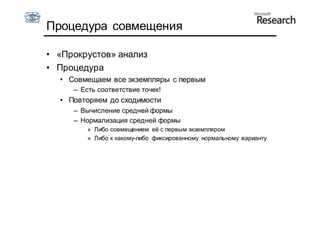 Процедура совмещения

• «Прокрустов» анализ
• Процедура
  • Совмещаем все экземпляры с первым
     – Есть соответствие точек!
  • Повторяем до сходимости
     – Вычисление средней формы
     – Нормализация средней формы
         » Либо совмещением её с первым экземпляром
         » Либо к какому-либо фиксированному нормальному варианту
 