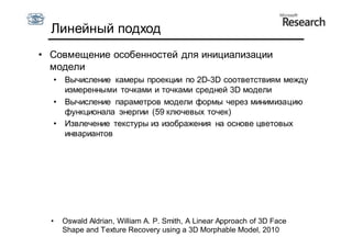 Линейный подход
• Совмещение особенностей для инициализации
  модели
  •   Вычисление камеры проекции по 2D-3D соответствиям между
      измеренными точками и точками средней 3D модели
  •   Вычисление параметров модели формы через минимизацию
      функционала энергии (59 ключевых точек)
  •   Извлечение текстуры из изображения на основе цветовых
      инвариантов




  •   Oswald Aldrian, William A. P. Smith, A Linear Approach of 3D Face
      Shape and Texture Recovery using a 3D Morphable Model, 2010
 