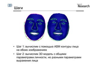 Шаги




• Шаг 1: вычислим с помощью ASM контуры лица
  на обоих изображениях
• Шаг 2: вычислим 3D модель с общими
  параметрами личности, но разными параметрами
  выражения лица
 