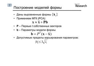 Построение моделей формы
• Даны выровненные формы {x i }
• Применяем МГК (PCA):
             x  x  Pb
• P – Первые t собственных векторов
• b – Параметры модели формы
                   T
            b  P (x  x )
• Допустимые пределы варьирования параметров:
               |bi|  3 λi
 