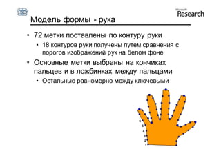 Модель формы - рука
• 72 метки поставлены по контуру руки
  • 18 контуров руки получены путем сравнения с
    порогов изображений рук на белом фоне
• Основные метки выбраны на кончиках
  пальцев и в ложбинках между пальцами
  • Остальные равномерно между ключевыми




                                  6
                                      5
                                      4
                                          3
                                          2
                                           1
 