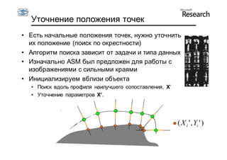 Уточнение положения точек
• Есть начальные положения точек, нужно уточнить
  их положение (поиск по окрестности)
• Алгоритм поиска зависит от задачи и типа данных
• Изначально ASM был предложен для работы с
  изображениями с сильными краями
• Инициализируем вблизи объекта
  • Поиск вдоль профиля наилучшего сопоставления, X’
  • Уточнение параметров X’.




                                                       ( X i ' , Yi ' )
 