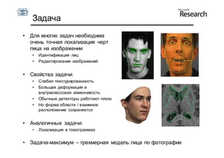 Задача
•   Для многих задач необходима
    очень точная локализация черт
    лица на изображении
    •   Идентификация лиц
    •   Редактирование изображений


•   Свойства задачи:
    •   Слабая текстурированность
    •   Большая деформация и
        внутриклассовая изменчивость
    •   Обычные детекторы работают плохо
    •   Но форма области / взаимное
        расположение сохраняется


•   Аналогичные задачи:
    •   Локализация в томограммах


•   Задача-максимум – трехмерная модель лица по фотографии
 