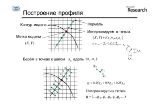 Построение профиля
  Контур модели                           Нормаль

                                          Интерполируем в точках
Метка модели                                ( X , Y )  i ( s n nx , s n n y )
    ( X ,Y )                                   i  ...  2,1,0,1,2,...         sn

                                                                                              sn n y


   Берём в точках с шагом   sn вдоль ( n x , n y )                                    snn x

                                                g i1
                                                        gi 2
                                                          gi 3

                                          gi  0. 25gi1  0.5 gi 2  0.25gi 3

                                         Интерполируем в тточка
                                         g  (..., g -2 , g-1 , g 0 , g1, g 2 ,...)
 