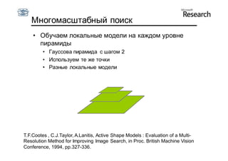 Многомасштабный поиск
    • Обучаем локальные модели на каждом уровне
      пирамиды
         • Гауссова пирамида с шагом 2
         • Используем те же точки
         • Разные локальные модели




T.F.Cootes , C.J.Taylor, A.Lanitis, Active Shape Models : Evaluation of a Multi-
Resolution Method for Improving Image Search, in Proc. British Machine Vision
Conference, 1994, pp.327-336.
 
