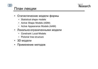 План лекции
• Статистические модели формы
  • Statistical shape models
  • Active Shape Models (ASM)
  • Active Appearance Models (AAM)
• Локально-ограниченными модели
  • Constraint Local Models
  • Pictorial tree structure
• 3D модели
• Применение методов
 
