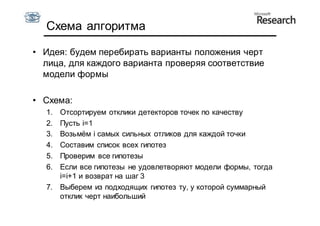 Схема алгоритма

• Идея: будем перебирать варианты положения черт
  лица, для каждого варианта проверяя соответствие
  модели формы

• Схема:
  1. Отсортируем отклики детекторов точек по качеству
  2. Пусть i=1
  3. Возьмём i самых сильных отликов для каждой точки
  4. Составим список всех гипотез
  5. Проверим все гипотезы
  6. Если все гипотезы не удовлетворяют модели формы, тогда
     i=i+1 и возврат на шаг 3
  7. Выберем из подходящих гипотез ту, у которой суммарный
     отклик черт наибольший
 