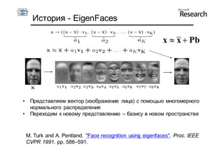 История - EigenFaces

                                                            x  x  Pb




•    Представляем вектор (изображение лица) с помощью многомерного
     нормального распределения
•    Переходим к новому представлению – базису в новом пространстве



    M. Turk and A. Pentland. "Face recognition using eigenfaces". Proc. IEEE
    CVPR 1991. pp. 586–591.
 