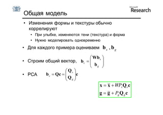 Общая модель
• Изменения формы и текстуры обычно
  коррелируют
   • При улыбке, изменяются тени (текстура) и форма
   • Нужно моделировать одновременно
• Для каждого примера оцениваем b s , b g

                             Wb s 
• Строим общий вектор, bc        
                             bg 
                                  
                     Qs 
• PCA    b c  Qc      
                     Q c
                     g
                                      x  x  WPs Qs c
                                      g  g  Pg Q g c
 