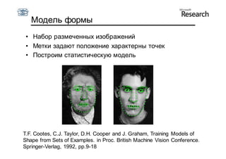 Модель формы
 • Набор размеченных изображений
 • Метки задают положение характерны точек
 • Построим статистическую модель




T.F. Cootes, C.J. Taylor, D.H. Cooper and J. Graham, Training Models of
Shape from Sets of Examples. in Proc. British Machine Vision Conference.
Springer-Verlag, 1992, pp.9-18
 
