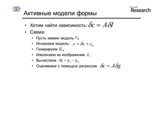 Активные модели формы
• Хотим найти зависимость: c         AI
• Схема:
  •   Пусть имеем модель c0
  •   Искажаем модель: c  c  c0
  •   Генерируем g m
  •   Извлекаем из изображения g s
  •   Вычисляем g  g s  gm
  •   Оцениваем с помощью регрессии   c  Ag
 