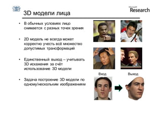 3D модели лица
•   В обычных условиях лицо
    снимается с разных точек зрения

•   2D модель не всегда может
    корректно учесть всё множество
    допустимых трансформаций

•   Единственный выход – учитывать
    3D искажения за счёт
    использование 3D модели
                                      Вход   Выход
•   Задача построение 3D модели по
    одному/нескольким изображениям
 