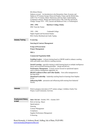 BA (Hons) History
                     Subjects covered – An Introduction to the Humanities; State, Economy and
                     Nation in 19th Century Europe; Princes & Peoples: France and the British Isles,
                     1620-1714; 5th Century Athens: Democracy and City State; Understanding
                     Comparative History: Britain and America from 1760; Total War and Social
                     Change: Europe 1914 – 1955; Ancient and Medieval Cities: A Technological

                     1993 – 1994                Reid Kerr College, Paisley
                     HNC Train the Trainer

                     1983 – 1984               Cardonald College
                     Higher English and Secretarial Studies
                     RSA Teeline Shorthand and Audio Typing

Industry Training    E-sourcing

                     Sourcing & Contract Management

                     8 steps of Procurement
                     Project Management

                     PDCA

                     Commercial Negotiation Skills

                     Enabling Leaders – in house training based on GROW model to enhance coaching
                     skills and enable more effective coaching sessions.

                     Stretch Learning – specialist training in adult learning based on multiple intelligences
                     theory and accelerated learning principles – design and delivery.
                     Performance Management – in house session focused on operational aspects
                     such as absence management; appraisals; etc.
                     BIIAB Certificate in Beer and Cellar Quality – from cellar management to
                     bar keep skills.
                     Situational Leadership – leadership coaching based on learnings from Stephen
                     Covey
                     Influencing Skills – persuasion and influencing skills training from Industrial
                     Society



Interests            Work in progress renovation of 19th century cottage; 2 children, Family Tree
                     Project, Local Community Activities




Employment History   Inbev UK Ltd – October 1991 – October 2019
in brief             Role on leaving - Buyer
                     Spend analysis
                     Sourcing
                     Contract Management
                     Compliance
                     Supplier Performance Management
                     E-Sourcing


Reeni Kennedy, 6 Ardmory Road, Ardbeg, Isle of Bute, PA20 0PG
reeni.kennedy@btopenworld.com
 