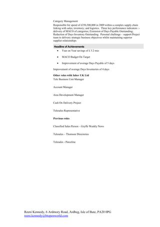 Category Management
                    Responsible for spend of £250,500,000 in 2009 within a complex supply chain
                    linking with sales; inventory; and logistics. Three key performance indicators :-
                    delivery of MACO of categories; Extension of Days Payable Outstanding;
                    Reduction of Days Inventory Outstanding. Personal challenge – support Project
                    team to delivery strategic business objectives whilst maintaining superior
                    supplier relationships

                    Headline of Achievements
                      • Year on Year savings of £ 3.2 mio

                       •    MACO Budget On Target

                       •    Improvement of average Days Payable of 5 days

                    Improvement of average Days Inventories of 4 days

                    Other roles with Inbev UK Ltd
                    Tele Business Unit Manager

                    Account Manager

                    Area Development Manager

                    Cash On Delivery Project

                    Telesales Representative

                    Previous roles

                    Classified Sales Person – Gryffe Weekly News

                    Telesales – Thomson Directories

                    Telesales - Parceline




Reeni Kennedy, 6 Ardmory Road, Ardbeg, Isle of Bute, PA20 0PG
reeni.kennedy@btopenworld.com
 
