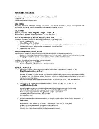 Mackenzie Hussman
Flat 17 Arkwright Mansions FinchleyRoad NW3 6DE London UK
07982406728
mackenziehussman@yahoo.com
KEY SKILLS
Marketing analytics, strategic planing, advertising and direct marketing, project management, PR
campaigns,SEOwork, branding,database management,creative thinking.
EDUCATION
Webster Graduate School, Regent’s College, London, UK
Master of Arts Degree in Marketing (January 2011 – March 2012)
Franklin Pierce University, Rindge, New Hampshire, USA
Bachelors ofScience Degree in Marketing (September 2006 – May 2010)
 Focus in Advertising
 Global Citizenship Certificate
 Awarded to those students who complete a semester abroad and take international courses such
as Global Problems,International Business and Global Seminar
 Graduated with honors
Theresianum Academy, Vienna, Austria
Franklin Pierce University study abroad programme (September 2008 – December 2008)
 I studied in a foreign country because I believe it is essential to a well rounded education. Through
this programme I was able to experience cultural similarities and differences.
Sant Bani School, Sanbornton, New Hampshire, USA
Graduated with high honors (June 2006)
 Received a Rotary scholarship for further education
WORK EXPERIENCE
 Mindshare (Global):A global media network,London,UK (February 2012 – April 2012)
Digital Analytics Intern (Unilever)
Provide fact based strategic advice by collecting, analysing and presenting market research data in
a relevent way that delivers bugget allocation, return on media investment, channel choice and
consumer journeyanalyses
Programmes used:Mindreader,ComScore,TNS,SPSS, Google Tools,Excel & PowerPoint
 Vaultium Ltd: A private cloud software company,London,UK (April 2011 – July 2011)
Asst. Marketing Director
Write blogs and email campaigns while using all social media to promote the company
Work with the graphic designer to develop website look and functionality
Raising companyawareness through Search Engine Optimisation
Software developmentofcontext and images
www.vaultium.com
 Banana Republic:An international retailor for unique quality clothing (April 2010 – January 2011)
Sales Lead
Number one sales person on the floor ($1 million USD sales goal for fiscal year)
Advisd customers as needed and raised store sales/profits
Co-coordinator ofstore promotional events
Trained new sales team members on policies and procedures
 