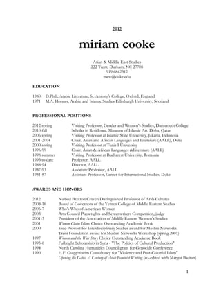2012


                            miriam cooke
                                    Asian & Middle East Studies
                                   222 Trent, Durham, NC 27708
                                           919 6842312
                                          mcw@duke.edu

EDUCATION

1980     D.Phil., Arabic Literature, St. Antony's College, Oxford, England
1971     M.A. Honors, Arabic and Islamic Studies Edinburgh University, Scotland


PROFESSIONAL POSITIONS

2012 spring            Visiting Professor, Gender and Women’s Studies, Dartmouth College
2010 fall              Scholar in Residence, Museum of Islamic Art, Doha, Qatar
2006 spring            Visiting Professor at Islamic State University, Jakarta, Indonesia
2001-2004              Chair, Asian and African Languages and Literature (AALL), Duke
2000 spring            Visiting Professor at Tunis I University
1996-99                Chair, Asian & African Languages &Literature (AALL)
1998 summer            Visiting Professor at Bucharest University, Romania
1993 to date           Professor, AALL
1988-94                Director, AALL
1987-93                Associate Professor, AALL
1981-87                Assistant Professor, Center for International Studies, Duke


AWARDS AND HONORS

2012            Named Braxton Craven Distinguished Professor of Arab Cultures
2008-16         Board of Governors of the Yemen College of Middle Eastern Studies
2006-7          Who’s Who of American Women
2003            Arts Council Playwrights and Screenwriters Competition, judge
2001-3          President of the Association of Middle Eastern Women’s Studies
2001            Women Claim Islam: Choice Outstanding Academic Book
2000            Vice-Provost for Interdisciplinary Studies award for Muslim Networks
                Trent Foundation award for Muslim Networks Workshop (spring 2001)
1997            Women and the War Story Choice Outstanding Academic Book
1995-6          Fulbright Scholarship in Syria - "The Politics of Cultural Production"
1994            North Carolina Humanities Council grant for Genocide Conference
1990            H.F. Guggenheim Consultancy for "Violence and Post-Colonial Islam"
                Opening the Gates. A Century of Arab Feminist Writing (co-edited with Margot Badran)


                                                                                             1
 