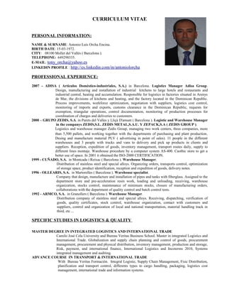 CURRICULUM VITAE


PERSONAL INFORMATION:
NAME & SURNAME: Antonio Luís Orcha Encina.
BIRTH DATE: 15-03-1972.
CITY: 08100 Mollet del Vallés ( Barcelona ).
TELEPHONE: 649298335.
E-MAIL: tony_orcha@yahoo.es
LINKEDIN PROFILE : http://es.linkedin.com/in/antoniolorcha

PROFESSIONAL EXPERIENCE:

2007 - ADISA ( Artículos Doméstico-industriales, S.A.) in Barcelona. Logistics Manager Adisa Group.
            Design, manufacturing and installation of industrial kitchens to large hotels and restaurants and
            industrial central, heating and accumulation. Responsible for logistics in factories situated in Arenys
            de Mar, the divisions of kitchens and heating, and the factory located in the Dominican Republic.
            Process improvements, workforce optimization, negotiation with suppliers, logistics cost control,
            monitoring of imports and exports, customs clearance in the Dominican Republic, requests for
            exemption, triangular operations, control documentation, monitoring of production processes for
            coordination of charges and deliveries to customers.
2000 – GRUPO ZEDIS, S.A. in Parets del Valles y Lliçà D'amunt ( Barcelona ). Logistic and Warehouse Manager
             in the companys ZEDIS,S.L. ZEDIS METAL,S.A.U. Y ZEPACK,S.A ( ZEDIS GROUP ).
            Logistics and warehouse manager Zedis Group, managing two work centers, three companies, more
            than 5,500 pallets, and working together with the departments of purchasing and plant production .
            Desing and manufacture material PLV ( advertising in point of sales). 11 people in the different
            warehouses and 3 people with trucks and vans to delivery and pick up products in clients and
            suppliers. Reception, expedition of goods, inventory management, transport routes daily, supply to
            different lines montaje. Warehouse procedure by a computer system AS-400. Caothic store to get a
            better use of space. In 2001 it obtained the ISO-2000 CERTIFICATION.
1999 - CUÑADO, S.A. in Montcada i Reixac ( Barcelona ). Warehouse Manager.
              Distribution of stainless steel and special alloys. Organizing orders, transports control, optimization
              of storage space, product identification, reception and expedition of goods, delivery notes.
1996 - OLLEARIS, S.A. in Martorelles ( Barcelona ). Warehouse specialist.
             Company that design, manufacture and installation of pipes and tanks with fiberglass. Assigned to the
             department store and pre-acceleration resin work, loading and unloading, receiving, warehouse
             organization, stocks control, maintenance of minimum stocks, closure of manufacturing orders,
             collaborations with the department of quality control and batch control tests.
1992 - ARMCO, S.A. in Granollers ( Barcelona ). Warehouse Manager.
              Distribution company of stainless steel and special alloys. Receiving, dispatching, verification of
              goods, quality certificates, stock control, warehouse organization, contact with customers and
              suppliers, control and organization of local and national transportation, material handling track in
              third, etc ...

SPECIFIC STUDIES IN LOGISTICS & QUALITY

MASTER DEGREE IN INTEGRATED LOGISTICS AND INTERNATIONAL TRADE
          Camilo José Cela University and Bureau Veritas Business School. Master in integrated Logistics and
          International Trade. Globalization and supply chain planning and control of goods, procurement
          management, procurement and physical distribution, inventory management, production and storage,
          Risk, payment, and international finance, International Logistics and Incoterms 2010, Systems
          integrated management and auditing.
ADVANCE COURSE IN TRANSPORT & INTERNATIONAL TRADE
           With Bureau Veritas Formación. Integral Logistic, Supply Chain Management, Fisic Distribution,
           planification and transport control, differents types to cargo handling, packaging, logistics cost
           management, international trade and information systems.
 