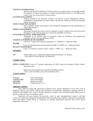 TRIANGULAR OPERATIONS
            Studied at the Barcelona Chamber of Commerce allows us to analyze what is increasingly common
            for companies to acquire their products in a market and placed them directly in a very different one,
            without in any way to take delivery at their facilities.
CUSTOMS MANAGEMENT
            Training provided by the Barcelona Chamber of Commerce. Customs Management enables a
            comprehensive understanding of customs matters affecting the buying and selling internationally
            (import and export).
SUPPLY CHAIN MANAGEMENT
            How to generate strategic and economic value through the management and the transformation of
            supply chain business.
PROJECT MANAGEMENT
            Monograph analyzing the current need for companies to ensure competitiveness and which shows
            that logistics is one of the key processes to ensure the availability of resources.
INVENTORY FINANTIAL ADMINISTRATION
            Monograph on the different types of inventories within the distribution and manufacturing
            companies, and the value and importance of them.
LOGÍSTIC & WAREHOUSE MANAGEMENT
             Course of “Logistic and warehouse management” in “EMFO,S.A.”, Mollet del Vallès.
ISO 9000
            Course of “Competitiviness and total quality ISO 9000” in “EMFO, S.A.”, Mollet del Vallès.
QUALITY MANEGEMENT
            Course of “technician of quality control “ made in “ EMFO, S.A. “ , Mollet del Vallès.
STUDIES:

F.P.-            Studies mades in the “ Institut de Formació Professional Montsià “ in Amposta.
                 “ ELECTRICITY/ELECTRONIC TECHNICIAN “

COMPUTING:

OFFICE COMPUTING: Course of. "Computer Applications for office" made at the academy "Studies Serame"
           Mollet del Valles.

                 Regular user and experienced in using Microsoft Office packages.
                 Used to work with mobile e mail, interconnected by PDA.
LANGUAGES:

CATALA                      Native and bilingual.
CASTELLANO                  Native and bilingual.
ENGLISH                     Spoken and written.
FRANCES                     Certificación D.E.L.F 1.

OBSERVATIONS
          Since 1988 I've worked with warehouses in different sectors. Generic distribution, F.I.F.O. and L.I.F.O, to
production factories and directly working with purchasing and production departments, preparing forecast of
production lines together. Now, I work as Logistic manager in a company with two products totally different and two
factories in Spain and one in a Caribbean country.
          Organized, with great capacity for teamwork, creator of good interdepartmental relations, with high
experience in warehouse management and distribution both in manufacturing companies, transportation management,
export and import. Usually chosen as coordinator for different improvement processes, that involve several
departments or divisions.



                                                                                    Mollet del Vallés, January 2012.
 