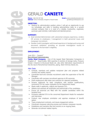 GERALD CANIETE
Phone: +966-545-787-206                               Email: gerald.caniete@yanbusteel.com
Address: Yanbu Al-Sinaiyah, Kingdom of Saudi Arabia           geraldkingcaniete@yahoo.com


OBJECTIVE:
  Seeking for administrative position where I will get an opportunity to use
    my knowledge and skills in handling administrative tasks to a growth
    oriented company that is in need of a reliable, trustworthy, organized,
    punctual, goal oriented, multi-tasked and talented person.

SUMMARY:
  Goal oriented Administrator with substantial company experience, renders
   HR services to employees / management in both personnel issues and
   manpower recruitment.
  Flexible Credit Investigator with broad experience in background survey and
   document validation, providing an accurate investigation results in
   response to the borrower’s eligibility.

EMPLOYMENT:

June 2011 – “present”
Recruitment Administrator
Yanbu Steel Company - One of the largest Steel Fabrication Companies in
Kingdom of Saudi Arabia. With expertise in erection of storage tanks, Pressure
Vessel / Columns & Structural Steels etc. also other fabrication requirements of
the Oil, Gas & Petrochemical Industries, piping, Steel Chimney Stacks etc.

Main Tasks
     Controls, maintains and updates manpower plan and prepares related
      monthly and weekly reports.
     Coordinate local and overseas recruitment under the supervision of the HR
      Manager.
     Coordinate with overseas recruitment agencies to fill vacancies.
     Draft employment offer letter and contracts for selected candidates.
     Screens applicants for basic compliance with position qualifications,
      summarize CV’s for easier evaluation by the Department Heads.
     Meets walk-in applicants, collects and assesses CV’s.
     Obtains and assesses all certificates and testimonials of the candidates.
     Ensure all vacancies are filled with the suitable candidates within the
      targeted time.
     Forwards collected CV’s to the concerned Department Heads for evaluation
      and interviews.
     Conduct new employee orientation and apprises employee of benefit
      option.
     Types employment contracts, and issues engagement advice.
     Coordinate manpower planning process and maintain manpower records.
     Establishes and maintains files and records on an ongoing basis.
     Generate recruitment related reports.



                            Page 1 of 2
 