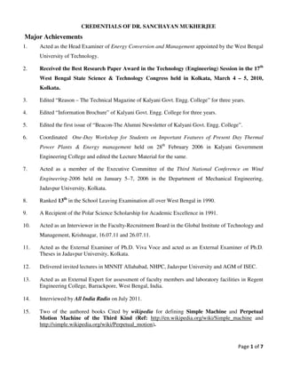 Page 1 of 7
CREDENTIALS OF DR. SANCHAYAN MUKHERJEE
Major Achievements
1. Acted as the Head Examiner of Energy Conversion and Management appointed by the West Bengal
University of Technology.
2. Received the Best Research Paper Award in the Technology (Engineering) Session in the 17th
West Bengal State Science & Technology Congress held in Kolkata, March 4 – 5, 2010,
Kolkata.
3. Edited “Reason – The Technical Magazine of Kalyani Govt. Engg. College” for three years.
4. Edited “Information Brochure” of Kalyani Govt. Engg. College for three years.
5. Edited the first issue of “Beacon-The Alumni Newsletter of Kalyani Govt. Engg. College”.
6. Coordinated One-Day Workshop for Students on Important Features of Present Day Thermal
Power Plants & Energy management held on 28th
February 2006 in Kalyani Government
Engineering College and edited the Lecture Material for the same.
7. Acted as a member of the Executive Committee of the Third National Conference on Wind
Engineering-2006 held on January 5–7, 2006 in the Department of Mechanical Engineering,
Jadavpur University, Kolkata.
8. Ranked 13th
in the School Leaving Examination all over West Bengal in 1990.
9. A Recipient of the Polar Science Scholarship for Academic Excellence in 1991.
10. Acted as an Interviewer in the Faculty-Recruitment Board in the Global Institute of Technology and
Management, Krishnagar, 16.07.11 and 26.07.11.
11. Acted as the External Examiner of Ph.D. Viva Voce and acted as an External Examiner of Ph.D.
Theses in Jadavpur University, Kolkata.
12. Delivered invited lectures in MNNIT Allahabad, NHPC, Jadavpur University and AGM of ISEC.
13. Acted as an External Expert for assessment of faculty members and laboratory facilities in Regent
Engineering College, Barrackpore, West Bengal, India.
14. Interviewed by All India Radio on July 2011.
15. Two of the authored books Cited by wikipedia for defining Simple Machine and Perpetual
Motion Machine of the Third Kind (Ref: http://en.wikipedia.org/wiki/Simple_machine and
http://simple.wikipedia.org/wiki/Perpetual_motion).
 