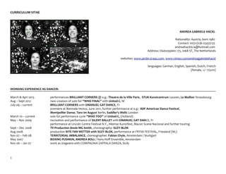 CURRICULUM VITAE




                                                                                                                    ANDREA GABRIELE HACKL

                                                                                                                Nationality: Austria, born 1982
                                                                                                                  Contact: 0031-(0)6-25435135
                                                                                                               andreahackl514@hotmail.com
                                                                                            Address: Osdorpplein 175, 1068 ST, The Netherlands

                                                                        websites: www.jardin-d-eau.com, www.vimeo.com/andreagabrielehackl

                                                                                            languages: German, English, Spanish, Dutch, French
                                                                                                                           (female, +/- 175cm)




WORKING EXPERIENCE AS DANCER:

March & Apri 2013      performances BRILLIANT CORNERS @ e.g.: Theatre de la Ville Paris, STUK Kunstcentrum Leuven, Le Maillon Strassbourg.
Aug – Sept 2012        new creation of solo for “WHO FINAL” with United-C, Nl
July 09 – current      BRILLIANT CORNERS with EMANUEL GAT DANCE, Fr
                       premiere at Biennale Venice, June 2011, further performance at e.g.: ADF American Dance Festival,
                       Montpellier Danse, Tanz im August Berlin, Saddler's Wells London
March 10 – current     solo for performance cycle “WHO TOO” of United-C, (Holland).
May – Nov 2009         recreation and performance of SILENT BALLET with EMANUEL GAT DANCE, Fr
                       performance at Lincoln Centre Festival N.Y., Weimar Kunstfest, Macon Scene Nacional and further touring
Sept – Dec 2008        TV Production Annie MG Smith, choreography: SUZY BLOK
Aug 2008               production RITE FAN WETTER with SUZY BLOK, performance at FRYSK FESTIVAL, Friesland (NL)
Nov 07 – Feb 08        TERRITORIAL IMBALANCE, choreographer: Fabian Chyle, Amsterdam / Stuttgart
May 2007               BOXING PUSHKIN, ANDREA BOLL / Hans-Hoff Ensemble, Amsterdam
Nov 06 – Jan 07        work as stageaire with COMPAGNIA ZAPPALA DANZA, Sicily



1
 