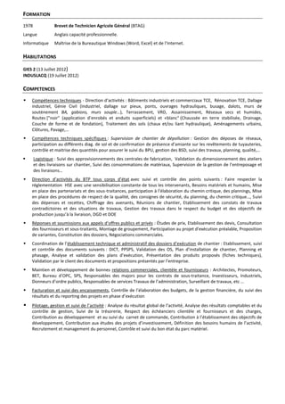 FORMATION
1978 Brevet de Technicien Agricole Général (BTAG)
Langue Anglais capacité professionnelle.
Informatique Maîtrise de la Bureautique Windows (Word, Excel) et de l’Internet.
HABILITATIONS
GIES 2 (13 Juillet 2012)
INDUSLACQ (19 Juillet 2012)
COMPETENCES
 Compétences techniques - Direction d’activités : Bâtiments industriels et commerciaux TCE, Rénovation TCE, Dallage
industriel, Génie Civil (Industriel, dallage sur pieux, ponts, ouvrages hydrauliques, busage, dalots, murs de
soutènement BA, gabions, murs souple…), Terrassement, VRD, Assainissement, Réseaux secs et humides,
Routes ["noir" (application d’enrobés et enduits superficiels) et «blanc" (Chaussée en terre stabilisée, Drainage,
Couche de forme et de fondation), Traitement des sols (chaux et/ou liant hydraulique), Aménagements urbains,
Clôtures, Pavage,…
 Compétences techniques spécifiques : Supervision de chantier de dépollution : Gestion des déposes de réseaux,
participation au différents diag. de sol et de confirmation de présence d’amiante sur les revêtements de tuyauteries,
contrôle et maitrise des quantités pour assurer le suivi du BPU, gestion des BSD, suivi des travaux, planning, qualité,…
 Logistique : Suivi des approvisionnements des centrales de fabrication, Validation du dimensionnement des ateliers
et des livraisons sur chantier, Suivi des consommations de matériaux, Supervision de la gestion de l’entreposage et
des livraisons…
 Direction d’activités du BTP tous corps d’état avec suivi et contrôle des points suivants : Faire respecter la
réglementation HSE avec une sensibilisation constante de tous les intervenants, Besoins matériels et humains, Mise
en place des partenariats et des sous-traitances, participation à l’élaboration du chemin critique, des plannings, Mise
en place des procédures de respect de la qualité, des consignes de sécurité, du planning, du chemin critique…, Suivi
des dépenses et recettes, Chiffrage des avenants, Réunions de chantier, Etablissement des constats de travaux
contradictoires et des situations de travaux, Gestion des travaux dans le respect du budget et des objectifs de
production jusqu’à la livraison, DGD et DOE
 Réponses et soumissions aux appels d’offres publics et privés : Études de prix, Etablissement des devis, Consultation
des fournisseurs et sous-traitants, Montage de groupement, Participation au projet d’exécution préalable, Proposition
de variantes, Constitution des dossiers, Négociations commerciales.
 Coordination de l’établissement technique et administratif des dossiers d’exécution de chantier : Etablissement, suivi
et contrôle des documents suivants : DICT, PPSPS, Validation des OS, Plan d’installation de chantier, Planning et
phasage, Analyse et validation des plans d’exécution, Présentation des produits proposés (fiches techniques),
Validation par le client des documents et propositions présentés par l’entreprise.
 Maintien et développement de bonnes relations commerciales, clientèle et fournisseurs : Architectes, Promoteurs,
BET, Bureau d’OPC, SPS, Responsables des majors pour les contrats de sous-traitance, Investisseurs, Industriels,
Donneurs d’ordre publics, Responsables de services Travaux de l’administration, Surveillant de travaux, etc …
 Facturation et suivi des encaissements, Contrôle de l’élaboration des budgets, de la gestion financière, du suivi des
résultats et du reporting des projets en phase d’exécution
 Pilotage, gestion et suivi de l’activité : Analyse du résultat global de l’activité, Analyse des résultats comptables et du
contrôle de gestion, Suivi de la trésorerie, Respect des échéanciers clientèle et fournisseurs et des charges,
Contribution au développement et au suivi du carnet de commande, Contribution à l’établissement des objectifs de
développement, Contribution aux études des projets d’investissement, Définition des besoins humains de l’activité,
Recrutement et management du personnel, Contrôle et suivi du bon état du parc matériel.
 