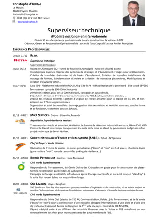 Christophe d'URBAL
Le Moulin
38630 Veyrins Thuellin
Nationalité française
 0033 (0)6 67 21 60 24 (France)
 kdurbal@yahoo.fr
Superviseur technique
Mobilité nationale et internationale
Plus de 30 ans d’expérience professionnelle dans la construction, la voirie et le BTP
Créateur, Gérant et Responsable Opérationnel de 2 sociétés Tous Corps d’État aux Antilles Françaises
EXPERIENCE PROFESSIONNELLE
Depuis 07/12 RETIA
Superviseur technique
Supervision de travaux :
Depuis 06/13 Rouez en Champagne (72) - Mine de Rouez en Champagne - Mise en sécurité du site
Investigations diverses, Reprise des systèmes de drainage et d’écoulement, Forages pour prélèvements,
Création de tranchées drainantes et de fossés d’écoulement, Création de nouvelles installations de
stockage de lixiviats, Condamnation d’anciens et création de nouveaux piézomètres, Modifications et
création d’ouvrages béton…
07/12 - 05/13 Lacq (64) - Plateforme industrielle INDUSLACQ -Site TEPF - Réhabilitation de la zone Nord - Site classé SEVESO
Terrassement : plus de 300 000 m3 excavés
Démolition : Béton, plus de 15 000 m3 broyés, concassés et caractérisés.
Dépollution : Présence d’Hydrocarbures, métaux lourd, PCB, Soufre, pollutions croisées, …
Dépose des réseaux enterrés : gestion d’un plan de retrait amiante pour la dépose de 15 km, et non-
amiantés sur 17 km supplémentaires.
Organisation et suivi des remblais : drainage, gestion des excavations et remblais sous eau, couche forme
et de fondation, traitement des sols (chaux).
12/11 - 03/12 MIKA SERVICES - Gabon - Libreville, Moanda
Asphalt site Superintendence services
Travaux routiers neufs et entretien, réalisation de bassins de rétention industrielle en terre, Génie Civil, VRD
Contrat de travail interrompu brusquement à la suite de la mise en stand by pour raisons budgétaires d’un
projet routier que je devais réaliser.
11/10 - 08/11 SOCIETE NATIONALE D'ETUDES ET REALISATIONS (SNER) - Tchad - N’Djamena
Chef de Projet - Voirie Urbaine
Réalisation de 11 kms de voiries en zones périurbaines ("blanc" et "noir" en 2 x 2 voies), chantiers divers
(gare routière "noir", rues de centre ville, parking de résidence…)
04/10 - 07/10 BRITISH PETROLEUM - Algérie - Hassi Messaoud
Civil Works Superintendent
Responsable du Terrassement, du Génie Civil et des Chaussées en gypse pour la construction de plates-
formes d’exploitation gazière dans le Sud algérien.
Campagne de forages exploratifs, infructueuse après 3 forages successifs, et qui a été mise en "stand by" à
la suite d’un nouvel échec sur le quatrième forage.
10/09 - 03/10 SNC LAVALIN - Libye - Benghazi
SNC Lavalin est l’un des plus importants groupes canadiens d’ingénierie et de construction, et un acteur majeur en
matière d’infrastructures et de services d’exploitation, notamment d’aéroports. Il travaille dans une centaine de pays.
Civil Works SuperIntendent
Responsable du Génie Civil (Viaduc de 750 Ml, Caniveaux béton, Dalots…) du Terrassement, et de la Voirie
("blanc" et "noir") pour la construction d’une nouvelle aérogare internationale, d’une piste et d’une aire
de trafic pour l’aéroport Bénina de Benghazi (la 2
ième
ville du pays). Contrat de 700 M$ CAN.
Départ précipité suite à un différent des autorités libyennes avec la Suisse et l’UE entraînant un non
renouvellement des visas pour les ressortissants des pays membres de l’UE.
 