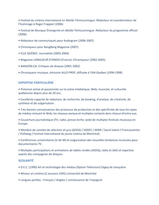 •	
  Festival	
  du	
  cinéma	
  international	
  en	
  Abitibi-­‐Témiscamingue:	
  Rédacteur	
  et	
  coordonnateur	
  de	
  
l’hommage	
  à	
  Roger	
  Frappier	
  (2006)	
  

•	
  Festival	
  de	
  Musique	
  Émergente	
  en	
  Abitibi-­‐Témiscamingue:	
  Rédacteur	
  du	
  programme	
  officiel	
  
(2006)	
  

•	
  Rédacteur	
  de	
  communiqués	
  pour	
  Audiogram	
  (2006-­‐2007)	
  

•	
  Chroniqueur	
  pour	
  BangBang	
  Magazine	
  (2007)	
  

•	
  ELLE	
  QUÉBEC:	
  Journaliste	
  (2003-­‐2004)	
  

•	
  Magazine	
  LONGUEUR	
  D’ONDES	
  (France):	
  Chroniqueur	
  (2002-­‐2005)	
  

•	
  AMAZON.CA:	
  Critiques	
  de	
  disques	
  (2001-­‐2002)	
  

•	
  Chroniqueur	
  musique,	
  émission	
  ALLO	
  PROF,	
  diffusée	
  à	
  Télé-­‐Québec	
  (1996-­‐1998)	
  
	
  

EXPERTISE	
  PARTICULIÈRE	
  
•	
  Présence	
  active	
  et	
  passionnée	
  sur	
  la	
  scène	
  médiatique,	
  Web,	
  musicale,	
  et	
  culturelle	
  
québécoise	
  depuis	
  plus	
  de	
  20	
  ans.	
  

•	
  Excellente	
  capacité	
  de	
  rédaction,	
  de	
  recherche,	
  de	
  booking,	
  d’analyse,	
  de	
  créativité,	
  de	
  
synthèse	
  et	
  de	
  vulgarisation.	
  

•	
  Très	
  bonnes	
  connaissances	
  des	
  processus	
  de	
  production	
  et	
  des	
  spécificités	
  de	
  tous	
  les	
  types	
  
de	
  médias	
  incluant	
  le	
  Web,	
  les	
  réseaux	
  sociaux	
  et	
  multiples	
  contacts	
  dans	
  chacun	
  d’entre	
  eux.	
  

•	
  Couverture	
  journalistique	
  (TV,	
  radio,	
  presse	
  écrite,	
  web)	
  de	
  multiples	
  festivals	
  musicaux	
  en	
  
Europe.	
  

•	
  Membre	
  de	
  comités	
  de	
  sélection	
  et	
  jury	
  (ADISQ	
  /	
  SODEC	
  /	
  MIMI	
  /	
  Sacré	
  talent	
  /	
  Francouvertes	
  
/	
  Polliwog	
  /	
  Festival	
  international	
  du	
  jeune	
  cinéma	
  de	
  Montréal).	
  

•	
  Conférences	
  universitaires	
  (U	
  de	
  M)	
  et	
  vulgarisation	
  des	
  nouvelles	
  tendances	
  musicales	
  pour	
  
documentaires	
  TV.	
  

•	
  Multiples	
  participations	
  et	
  animations	
  de	
  tables	
  rondes	
  (ADISQ,	
  radio	
  et	
  télé)	
  et	
  expertise	
  
auprès	
  des	
  compagnies	
  de	
  disques.	
  

SCOLARITÉ	
  
•	
  D.E.C.	
  (1990)	
  Art	
  et	
  technologie	
  des	
  médias	
  (Option	
  Télévision)	
  Cégep	
  de	
  Jonquière	
  

•	
  Mineur	
  en	
  cinéma	
  (2	
  sessions-­‐1991)	
  Université	
  de	
  Montréal	
  

•	
  Langues	
  parlées	
  :	
  Français	
  /	
  Anglais	
  /	
  connaissance	
  de	
  l’espagnol	
  
 