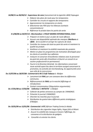 16/08/11 au 06/04/12 : Superviseur de zone (Lancement de la cigarette L&M) Yopougon
 Elaborer des plans de route pour les temporaires
 Contrôler les circuits et rapports des temporaires
 Approvisionner les temporaires en stocks
 Sélectionner des PDV pour les hôtesses (contacts
consommateurs)
 Référencer le produit dans les points de vente
0 1/08/08 au 03/07/13 : Merchandiser à PHILIP MORRIS INTERNATIONAL /CDCI
 Préparer et mettre à jour un plan de route efficace.
 Assurer une disponibilité optimale des marques (Marlboro et
L&M) de la société et corriger les ruptures de stock.
 Contrôler les niveaux de stock au point de vente et maintenir la
qualité du produit.
 Améliorer et maintenir la visibilité maximale des produits
 Mettre en place les programmes de motivation développés pour
les clients et contrôler leur adhésion.
 Instaurer et conserver d’excellentes relations avec le personnel
du point de vente afin d‘améliorer et fournir un conseil et un
soutien professionnel en permanence.
 Fournir à la Direction Générale les informations concernant
toute activité ayant lieu dans le territoire assigné concernant la
promotion, les activités de merchandising, les opportunités ainsi
que celle de la concurrence.
Du 15/07/08 au 28/07/08 : Commercial à M.C Croft Tobacco à Abidjan
 Lancement de FAHL par une caravane dans les différentes
communes.
 Référencement de FAHL sur le marché (Affichage et
introduction).
 Contact consommateur (Dégustation argumentée).
Du 17/01/08 au 17/02/08 : Collecteur à INITIATIV à Abidjan
 Collecter de petites annonces au compte de L’ANNONCE.
 Présenter le journal L’ANNONCE.
 Chercher les marchés pour le journal.
 Distribution du gratuit dans différents points stratégiques
d’Abidjan.
Du 19/01/06 au 12/01/08 : Commercial à ATC (African Trading Center) à Abobo
 Distribution des cigarettes Vegas lights, Vegas fulls et Miami
 Assurer la visibilité des marques à travers l’affichage, les
caravanes et la distribution de gadgets.
 Conseiller et orienter les clients.

 