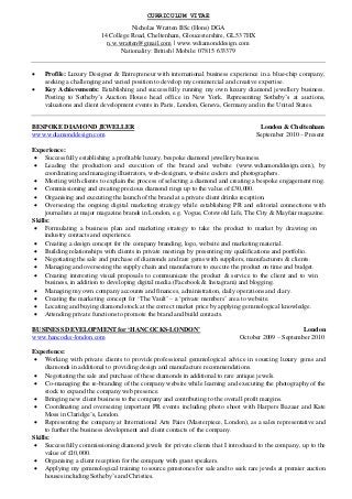 CURRICULUM VITAE
Nicholas Wratten BSc (Hons) DGA
14 College Road, Cheltenham, Gloucestershire, GL53 7HX
n.w.wratten@gmail.com | www.wdiamonddesign.com
Nationality: British | Mobile: 07815 633379
 Profile: Luxury Designer & Entrepreneur with international business experience in a blue-chip company,
seeking a challenging and varied position to develop my commercial and creative expertise.
 Key Achievements: Establishing and successfully running my own luxury diamond jewellery business.
Posting to Sotheby’s Auction House head office in New York. Representing Sotheby’s at auctions,
valuations and client development events in Paris, London, Geneva, Germany and in the United States.
BESPOKE DIAMOND JEWELLER London & Cheltenham
www.wdiamonddesign.com September 2010 – Present
Experience:
 Successfully establishing a profitable luxury, bespoke diamond jewellery business.
 Leading the production and execution of the brand and website (www.wdiamonddesign.com), by
coordinating and managing illustrators, web-designers, website coders and photographers.
 Meeting with clients to explain the process of selecting a diamond and creating a bespoke engagement ring.
 Commissioning and creating precious diamond rings up to the value of £30,000.
 Organising and executing the launch of the brand at a private client drinks reception.
 Overseeing the ongoing digital marketing strategy while establishing PR and editorial connections with
journalists at major magazine brands in London, e.g. Vogue, Cotswold Life, The City & Mayfair magazine.
Skills:
 Formulating a business plan and marketing strategy to take the product to market by drawing on
industry contacts and experience.
 Creating a design concept for the company branding, logo, website and marketing material.
 Building relationships with clients in private meetings by presenting my qualifications and portfolio.
 Negotiating the sale and purchase of diamonds and rare gems with suppliers, manufacturers & clients.
 Managing and overseeing the supply chain and manufacture to execute the product on time and budget.
 Creating interesting visual proposals to communicate the product & service to the client and to win
business, in addition to developing digital media (Facebook & Instagram) and blogging.
 Managing my own company accounts and finances, administration, daily operations and diary.
 Creating the marketing concept for ‘The Vault’ – a ‘private members’ area to website.
 Locating and buying diamond stock at the correct market price by applying gemmological knowledge.
 Attending private functions to promote the brand and build contacts.
BUSINESS DEVELOPMENT for ‘HANCOCKS-LONDON’ London
www.hancocks-london.com October 2009 – September 2010
Experience:
 Working with private clients to provide professional gemmological advice in sourcing luxury gems and
diamonds in additional to providing design and manufacture recommendations.
 Negotiating the sale and purchase of these diamonds in additional to rare antique jewels.
 Co-managing the re-branding of the company website while learning and executing the photography of the
stock to expand the company web presence.
 Bringing new client business to the company and contributing to the overall profit margins.
 Coordinating and overseeing important PR events including photo shoot with Harpers Bazaar and Kate
Moss in Claridge’s, London.
 Representing the company at International Arts Fairs (Masterpiece, London), as a sales representative and
to further the business development and client contacts of the company.
Skills:
 Successfully commissioning diamond jewels for private clients that I introduced to the company, up to the
value of £10,000.
 Organising a client reception for the company with guest speakers.
 Applying my gemmological training to source gemstones for sale and to seek rare jewels at premier auction
houses including Sotheby’s and Christies.
 