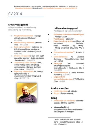Motiveret ansøgning & CV | Lars Bo Hansen | Pilehavevænge 74 | 2605 Vallensbæk | T: 2855 2829 | E:
fotografikerens@gmail.com | LinkedIn profil: http://dk.linkedin.com/pub/lars-bo-hansen/1a/860/313
CV 2014
Erhvervsbaggrund
Arbejdsmarked, undervisning
rådgivning og formidling.
 Arbejdsmarkedskonsulent i uopsagt
stilling | Jobcenter Gladsaxe |
2011/2014
 Jobkonsulent og underviser | Krifa a-
kasse | 2011/2011
 Coach og kursusleder | etablering og
drift af kursusafdeling Nakskov og
Bornholm for HK udvikling og vækst |
2009/2010
 Erhvervs key account | Kopi, print og IT
og grafiske løsninger - trykte og digitale
| Fannikke ApS | 2006/2009
 Underviser og coach for unge – web,
sociale medier, grafisk arbejde og
kommunikation | Campus Bornholm
erhvervsskole | 1998/2006
 Projekt- og salgskonsulent for koncept-
og IT produktsalg til
virksomheder/private | TDC privat &
erhverv | 1993/1998
Uddannelsesbaggrund
Pædagogik og kommunikation
 Professionsuddannelsen i beskæftigelse
| Metropol | 2014
 Projektledelse | CBS | 2014
 Master i medie og læring med fokus på
menneskers forståelse,
viden, refleksion og læring.
| Ålborg Universitet, DPU, RUC, AAU |
2011
 Den motiverende samtaleTM
| Attractor |
2012
 Konflikthåndtering V/ Gladsaxe
Kommune | Vicepolitikommisær Kurt
Mark | 2012
 Pædagogik ved Danmarks
erhvervspædagogiske -
læreruddannelse | Pædagogik DEL |
2003/2004
 Multimediadesigner | Lyngby Business
Academy | 2001/2003
 Salgsassistent/
kommunikationsløsninger | TDC Butik &
Erhverv | 1995
Andre værdier
 Frivillig jobvejleder på Jobindex
 Blogger på pricerunner.dk.
Bilag
 Anbefalinger kan rekvireres// Jobcenter
Gladsaxe 12/2012 og 3/2014
 Uddannelse 2014.
Igangværende professionsuddannelse i
beskæftigelse på Metropol1
1
Modul 2+3 afsluttet med eksamen
marts – juni 2014(karakterer 10 og 12
efter 12 skalaen)
 