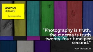 ! 
"Photography is truth, 
the cinema is truth 
twenty-four time per 
WWW.DESIGNPOWER.COM 
second.” 
-JEAN LUC GODARD 
SEGUNDO 
CERCADO 
Curriculum 
Vitae 
 