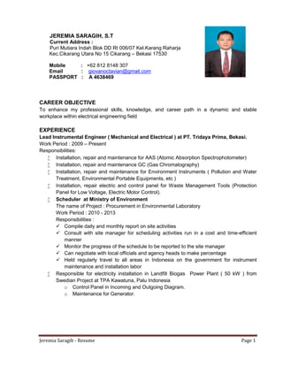 Jeremia Saragih - Resume Page 1
JEREMIA SARAGIH, S.T
Current Address :
Puri Mutiara Indah Blok DD Rt 006/07 Kel.Karang Raharja
Kec.Cikarang Utara No 15 Cikarang – Bekasi 17530
Mobile : +62 812 8148 307
Email : giovanoctavian@gmail.com
PASSPORT : A 4638469
CAREER OBJECTIVE
To enhance my professional skills, knowledge, and career path in a dynamic and stable
workplace within electrical engineering field
EXPERIENCE
Lead Instrumental Engineer ( Mechanical and Electrical ) at PT. Tridaya Prima, Bekasi.
Work Period : 2009 – Present
Responsibilities:
 Installation, repair and maintenance for AAS (Atomic Absorption Spectrophotometer)
 Installation, repair and maintenance GC (Gas Chromatography)
 Installation, repair and maintenance for Environment Instruments ( Pollution and Water
Treatment, Environmental Portable Equipments, etc )
 Installation, repair electric and control panel for Waste Management Tools (Protection
Panel for Low Voltage, Electric Motor Control).
 Scheduler at Ministry of Environment
The name of Project : Procurement in Environmental Laboratory
Work Period : 2010 - 2013
Responsibilities :
 Compile daily and monthly report on site activities
 Consult with site manager for scheduling activities run in a cost and time-efficient
manner
 Monitor the progress of the schedule to be reported to the site manager
 Can negotiate with local officials and agency heads to make percentage
 Held regularly travel to all areas in Indonesia on the government for instrument
maintenance and installation labor
 Responsible for electricity installation in Landfill Biogas Power Plant ( 50 kW ) from
Swedian Project at TPA Kawatuna, Palu Indonesia
o Control Panel in Incoming and Outgoing Diagram.
o Maintenance for Generator.
 