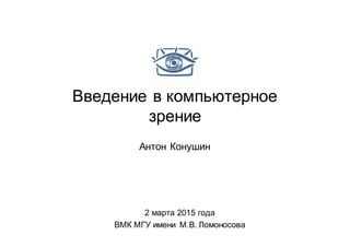 Введение в компьютерное
зрение
Антон Конушин
2 марта 2015 года
ВМК МГУ имени М.В. Ломоносова
 