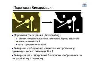 Пороговая бинаризация
 Пороговая фильтрация (thresholding)
 Пиксели, которых выше/ниже некоторого порога, заданного
«извне», помечаются 1
 Ниже порога помечаются 0
 Бинарное изображение – пиксели которого могут
принимать только значения 0 и 1
 Бинаризация - построение бинарного изображения по
полутоновому / цветному
 