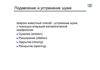 Подавление и устранение шума
Широко известный способ - устранение шума
с помощью операций математической
морфологии:
 Сужение (erosion)
 Расширение (dilation)
 Закрытие (closing)
 Раскрытие (opening)
 