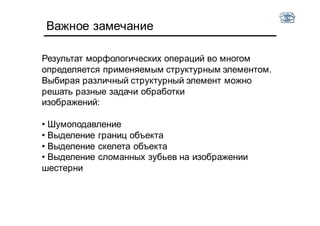Важное замечание
Результат морфологических операций во многом
определяется применяемым структурным элементом.
Выбирая различный структурный элемент можно
решать разные задачи обработки
изображений:
• Шумоподавление
• Выделение границ объекта
• Выделение скелета объекта
• Выделение сломанных зубьев на изображении
шестерни
 