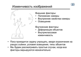 Изменчивость изображений
Внешние факторы:
• Положение камеры
• Внутренние свойства камеры
• Освещение
Внутренние факторы:
• Деформации объектов
• Внутриклассовая
изменчивость
• Пока приходится задачу упрощать, вводя ограничения на
ракурс съёмки, условия освещения, типы объектов
• Мы будем рассматривать простые случаи, когда все
факторы варьируются незначительно
 