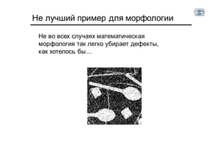 Не лучший пример для морфологии
Не во всех случаях математическая
морфология так легко убирает дефекты,
как хотелось бы…
 