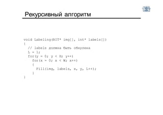 Рекурсивный алгоритм
void Labeling(BIT* img[], int* labels[])
{
// labels должна быть обнулена
L = 1;
for(y = 0; y < H; y++)
for(x = 0; x < W; x++)
{
Fill(img, labels, x, y, L++);
}
}
 