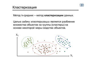 Кластеризация
Метод k-средних – метод кластеризации данных.
Целью задачи кластеризации является разбиение
множества объектов на группы (кластеры) на
основе некоторой меры сходства объектов.
X2
X1
 