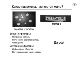 Какие параметры меняются мало?
Монеты и купюры
Номера
Внешние факторы:
• Положение камеры
• Внутренние свойства камеры
• Освещение
Внутренние факторы:
• Деформации объектов
• Внутриклассовая изменчивость
Да все!
 