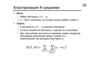 Кластеризация K-cредними
• Дано:
• Набор векторов xi i=1,…,p
• k – число кластеров, на которые нужно разбить набор xi
• Найти:
• k векторов mj, j=1,…,k (центров кластеров)
• Отнести каждый из векторов xi к одному из k кластеров
• При этом должен достигаться минимум суммы квадратов
Евклидовых расстояний между точками xi и
назначенными им центрами кластеров mj
  
k
k
i
ji mxMXD
cluster
cluster
inpoint
2
)(),(
 