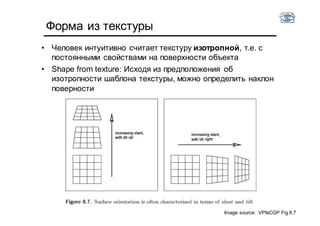 Форма из текстуры
• Человек интуитивно считает текстуру изотропной, т.е. с
постоянными свойствами на поверхности объекта
• Shape from texture: Исходя из предположения об
изотропности шаблона текстуры, можно определить наклон
поверности
Image source: VPfaCGP Fig 8.7
 