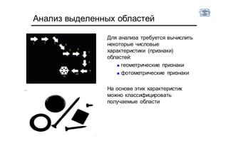 Анализ выделенных областей
Для анализа требуется вычислить
некоторые числовые
характеристики (признаки)
областей:
 геометрические признаки
 фотометрические признаки
На основе этих характеристик
можно классифицировать
получаемые области
 