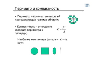 Периметр и компактность
• Компактность – отношение
квадрата периметра к
площади;
Наиболее компактная фигура –
круг:
A
P
C
2

π4C
• Периметр – количество пикселей
принадлежащих границе области;
 