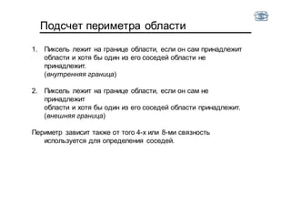 Подсчет периметра области
1. Пиксель лежит на границе области, если он сам принадлежит
области и хотя бы один из его соседей области не
принадлежит.
(внутренняя граница)
2. Пиксель лежит на границе области, если он сам не
принадлежит
области и хотя бы один из его соседей области принадлежит.
(внешняя граница)
Периметр зависит также от того 4-х или 8-ми связность
используется для определения соседей.
 