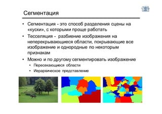 Сегментация
• Сегментация - это способ разделения сцены на
«куски», с которыми проще работать
• Тесселяция - разбиение изображения на
неперекрывающиеся области, покрывающие все
изображение и однородные по некоторым
признакам
• Можно и по другому сегментировать изображение
• Пересекающиеся области
• Иерархическое представление
 